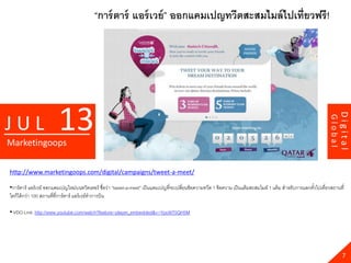 “การ์ ตาร์ แอร์ เวย์ ” ออกแคมเปญทวีตสะสมไมล์ ไปเที่ยวฟรี !




                         13




                                                                                                                                                                             Digital
JUL




                                                                                                                                                                    Global
Marketingoops

http://www.marketingoops.com/digital/campaigns/tweet-a-meet/

•การ์ ตาร์ แอร์ เวย์ ออกแคมเปญใหม่บนทวิตเตอร์ ชื่อว่า “tweet-a-meet” เป็ นแคมเปญที่จะเปลียนข้ อความทวีต 1 ข้ อความ เป็ นแต้ มสะสมไมล์ 1 แต้ ม สาหรับการแลกตัวไปเที่ยวสถานที่
                                                                                         ่                                                                  ๋
ใดก็ได้ กว่า 100 สถานที่ที่การ์ ตาร์ แอร์ เวย์ทาการบิน

• VDO Link: http://www.youtube.com/watch?feature=player_embedded&v=Ypo9iT5QH5M




                                                                                                                                                                               7
 