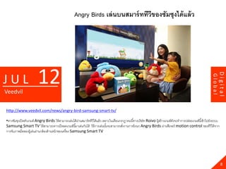 Angry Birds เล่ นบนสมาร์ ททีวีของซัมซุงได้ แล้ ว




                        12




                                                                                                                                                                            Digital
JUL




                                                                                                                                                                   Global
Veedvil

http://www.veedvil.com/news/angry-bird-samsung-smart-tv/

•ทางซัมซุงเปิ ดตัวเกมส์ Angry Birds ให้ สามารถเล่นได้ ผานสมาร์ ททีวีได้ แล้ ว เพราะในเดือนกรกฏาคมนี ้ทางบริ ษัท Roivo ผู้สร้ างเกมส์ดงจะทาการปล่อยเกมส์นี ้เข้ าไปยังระบบ
                                                         ่                                                                           ั
Samsung Smart TV ให้ สามารถดาวน์โหลดเกมส์นี ้มาเล่นกันได้ วิธีการเล่นนันจะสามารถสังงานการยิงนก Angry Birds ผ่านฟี เจอร์ motion control ของทีวีได้ จาก
                                                                                 ้          ่
การจับภาพมือของผู้เล่นผ่านกล้ องด้ านหน้ าของเครื่ อง Samsung Smart TV




                                                                                                                                                                              8
 