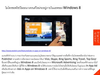23
http://www.veedvil.com/featured/ads-in-apps-on-windows-8/
แบรนด์ดังจานวน 5 รายมาร่วมกันออกแบบแคมเปญโฆษณาออกมาให้ดูบนแอพต่างๆหรือที่ทางไมโครซอฟเรียกมันว่าช่องทาง
Publisher ตามหลักการเรียกของการลงโฆษณาได้แก่ Vice, Skype, Bing Sports, Bing Travel, Top Gear
ซึ่งเหล่านี้คือแอพที่อยู่บน Windows 8 และเปิดรับโฆษณาจาก Microsoft Advertising โดยทั้งหมดที่ทาออกมานั้นก็
เพื่อที่จะแสดงให้เห็นว่า ผู้ที่ใช้งาน Windows 8 จะได้รับประสบการณ์อะไรใหม่ๆเมื่อได้เห็นโฆษณาในรูปแบบ In-App Ad
หรือเรียกอีกอย่างว่า Ads in Apps on Windows 8 เหล่านี้ซึ่งน่าจะเป็นสิ่งที่ดีแต่แบรนด์ในการทาการตลาดที่ดึงดูด
ผู้ชมมากกว่าเดิม 2
Digital
Global
ไมโครซอฟโชว์โฆษณาเทรนด์ใหม่จะอยู่ภายในแอพของ Windows 8
 