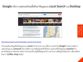 23
http://www.veedvil.com/news/google-carousel-local-search/
ถ้าใครเคยค้นหาข้อมูลที่เป็นข้อมูลประเภท Local เช่น ร้านอาหาร สถานที่ต่างๆ บนหน้าเว็บ Google ก็จะพบว่ามันมีการ
แสดงผลในรูปแบบ carousel เป็นภาพที่สามารถกดเลื่อนดูไปต่อได้ ซึ่งเป็นการแสดงผลที่นาข้อมูลของ Location ใน
สมาร์ทโฟนของเราไปช่วยในการค้นหาว่าตาแหน่งที่เราอยู่นั้นมีข้อมูลอะไรบ้าง เช่น ร้านกาแฟที่อยู่ใกล้ๆมีอะไรบ้าง เพียงแค่พิมพ์
ค้นหาว่า Coffee shop เป็นต้น
3
Digital
Global
Google ปรับการแสดงผลใหม่เมื่อค้นหาข้อมูลแบบ Local Search บน Desktop
 