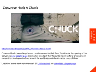 23
http://www.adverblog.com/2013/06/24/converse-hack-a-chuck/
Converse Chucks have always been a creative canvas for their fans. To celebrate the opening of the
Converse’s new Google+ page the sneaker brand put their favourite model up for a ‘creative hack’
competition. And agencies from around the world responded with a wide range of ideas.
Check out all the work from members of ‘Creative Social‘ on Converse’s Google+ page.
5
Digital
Global
Converse Hack A Chuck
 