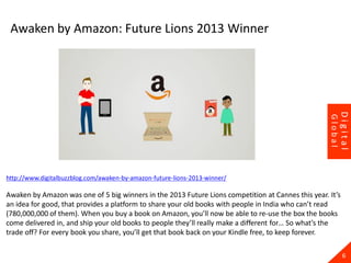 http://www.digitalbuzzblog.com/awaken-by-amazon-future-lions-2013-winner/
Awaken by Amazon was one of 5 big winners in the 2013 Future Lions competition at Cannes this year. It’s
an idea for good, that provides a platform to share your old books with people in India who can’t read
(780,000,000 of them). When you buy a book on Amazon, you’ll now be able to re-use the box the books
come delivered in, and ship your old books to people they’ll really make a different for… So what’s the
trade off? For every book you share, you’ll get that book back on your Kindle free, to keep forever.
6
Digital
Global
Awaken by Amazon: Future Lions 2013 Winner
 