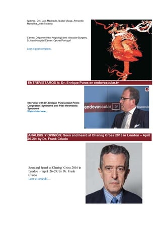 Autores: Drs.Luís Machado, Isabel Vilaça, Armando
Mansilha,José Teixeira
Centro: DepartmentofAngiology and Vascular Surgery,
S.Joao Hospital Center,Oporto Portugal
Leer el postcompleto.
ENTREVISTAMOS A: Dr. Enrique Puras en endovascular.tv
lnterview with Dr. Enrique Puras about Pelvic
Congestion Syndrome and Post-thrombotic
Syndrome
Watchinterview...
ANÁLISIS Y OPINIÓN: Seen and heard at Charing Cross 2016 in London – April
26-29: by Dr. Frank Criado
Seen and heard at Charing Cross 2016 in
London – April 26-29: by Dr. Frank
Criado
Leer el artículo....
 