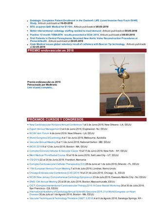 • Endologix Completes Patient Enrollment in the Ovation® LIFE (Least Invasive Fast-Track EVAR)
Study. Artículo publicado el 16-05-2016
• BTG acquires Galil Medical for $110m. Artículo publicado el 06-05-2016
• Better interventional radiology staffing needed to meet demand. Artículo publicado el 05-05-2016
• Positive 12-month TOBA-BTK results presented at SCAI 2016. Artículo publicado el 04-05-2016
• First Patients in Central Pennsylvania Received New Aortic Valve Reconstruction Procedures at
PinnacleHealth. Artículo publicado el 04-05-2016
• Cook Medical issues global voluntary recall of catheters with Beacon Tip technology. Artículo publicado
el 02-05-2016
PREMIO endovascular.es 2016
Premio endovascular.es 2016
Patrocinado por Medtronic
Leer el post completo...
PRÓXIMOS CURSOS Y CONGRESOS
• New Cardiovascular Horizons Annual Conference 1 al 3 de Junio 2016,New Orleans - LA, EEUU
• Expert Venous Management 3 al 4 de Junio 2016,Englewood - NJ, EEUU
• NCVH Vein Forum 4 de Junio 2016, New Orleans - LA, EEUU
• World Congress ofCardiology4 al 7 de Junio 2016,Melbourne, Australia
• Vascular Annual Meeting 8 al 11 de Junio 2016,National Harbor - MD, EEUU
• WCIO 2016 9 al 12 de Junio 2016, Boston - MA, EEUU
• ComplexCoronaryValvular & Vascular Cases 15 al 17 de Junio 2016,New York - NY, EEUU
• Merit Medical ThinkRadial Course 16 al 18 de Junio 2016, Salt Lake City - UT, EEUU
• CSI 2016 22 al 25 de Junio 2016, Frankfurt, Alemania
• ComplexCardiovascular Catheter Therapeutics (C3) 28 de Junio al 1 de Julio 2016,Orlando - FL, EEUU
• 17th European Venous Forum Meeting 7 al 9 de Julio 2016,Londres,Reino Unido
• Chicago Endovascular Conference (CVC) 2016 18 al 21 de Julio 2016, Chicago - IL, EEUU
• NCVH New Jersey: Comprehensive CardiologySymposium 23 de Julio 2016,Caesars Atlantic City - NJ, EEUU
• SNIS 13th Annual Meeting 25 al 28 de Julio 2016,Boston,Massachusetts,EEUU
• CICT: ComplexInterventional Cardiovascular Therapy2015:A Case-Based Workshop 28 al 30 de Julio 2016,
San Francisco - CA, EEUU
• International Academy of CardiologyAnnual Scientific Sessions 2016,21stWorld Congress on Heart
Disease 30 de Julio al 1 de Agosto 2016, Boston - MA, EEUU
• Vascular Techniques & TechnologyThinktank (VAST 3 2016)4 al 6 de Agosto 2016, Saratoga Springs,NY -
 
