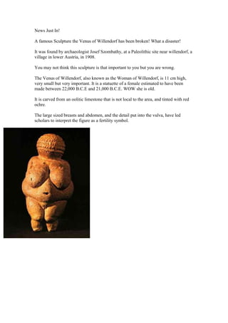 News Just In!
A famous Sculpture the Venus of Willendorf has been broken! What a disaster!
It was found by archaeologist Josef Szombathy, at a Paleolithic site near willendorf, a
village in lower Austria, in 1908.
You may not think this sculpture is that important to you but you are wrong.
The Venus of Willendorf, also known as the Woman of Willendorf, is 11 cm high,
very small but very important. It is a statuette of a female estimated to have been
made between 22,000 B.C.E and 21,000 B.C.E. WOW she is old.
It is carved from an oolitic limestone that is not local to the area, and tinted with red
ochre.
The large sized breasts and abdomen, and the detail put into the vulva, have led
scholars to interpret the figure as a fertility symbol.
 