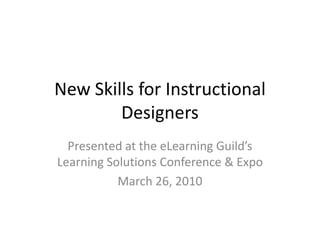 New Skills for Instructional Designers Presented at the eLearning Guild’s Learning Solutions Conference & Expo March 26, 2010 