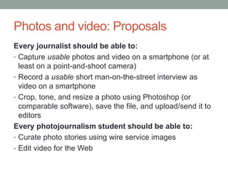 Photos and video: Proposals
Every journalist should be able to:
• Capture usable photos and video on a smartphone (or at
least on a point-and-shoot camera)
• Record a usable short man-on-the-street interview as
video on a smartphone
• Crop, tone, and resize a photo using Photoshop (or
comparable software), save the file, and upload/send it to
editors
Every photojournalism student should be able to:
• Curate photo stories using wire service images
• Edit video for the Web
 