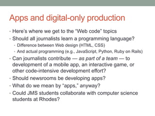 Apps and digital-only production
• Here’s where we get to the “Web code” topics
• Should all journalists learn a programming language?
• Difference between Web design (HTML, CSS)
• And actual programming (e.g., JavaScript, Python, Ruby on Rails)
• Can journalists contribute — as part of a team — to
development of a mobile app, an interactive game, or
other code-intensive development effort?
• Should newsrooms be developing apps?
• What do we mean by “apps,” anyway?
• Could JMS students collaborate with computer science
students at Rhodes?
 