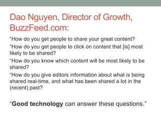 Dao Nguyen, Director of Growth,
BuzzFeed.com:
“How do you get people to share your great content?
“How do you get people to click on content that [is] most
likely to be shared?
“How do you know which content will be most likely to be
shared?
“How do you give editors information about what is being
shared real-time, and what has been shared a lot in the
(recent) past?
“Good technology can answer these questions.”
 