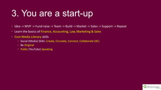 3. You are a start-up
? Idea -> MVP -> Fund-raise -> Team -> Build -> Market -> Sales -> Support -> Repeat
? Learn the basics of Finance, Accounting, Law, Marketing & Sales
? Core Media Literary skills
? Social (Media) Skills: Create, Circulate, Connect, Collaborate (4C)
? Be Original
? Public (YouTube) Speaking
 