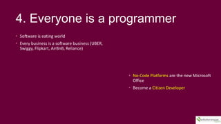 4. Everyone is a programmer
? Software is eating world
? Every business is a software business (UBER,
Swiggy, Flipkart, AirBnB, Reliance)
? No-Code Platforms are the new Microsoft
Office
? Become a Citizen Developer
 