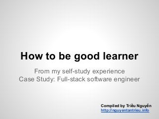 How to be good learner
From my self-study experience
Case Study: Full-stack software engineer
Compiled by Triều Nguyễn
http://nguyentantrieu.info
 