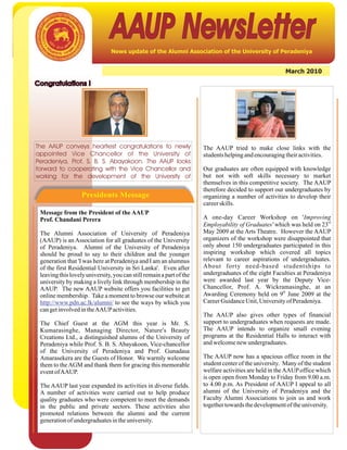 AAUP NewsLetter
                                News update of the Alumni Association of the University of Peradeniya


                                                                                                        March 2010

Congratulations !




The AAUP conveys heartiest congratulations to newly                   The AAUP tried to make close links with the
appointed Vice Chancellor of the University of                        students helping and encouraging their activities.
Peradeniya, Prof. S. B. S. Abayakoon. The AAUP looks
forward to cooperating with the Vice Chancellor and                   Our graduates are often equipped with knowledge
working for the development of the University of                      but not with soft skills necessary to market
                                                                      themselves in this competitive society. The AAUP
                                                                      therefore decided to support our undergraduates by
                   Presidents Message                                 organizing a number of activities to develop their
                                                                      career skills.
 Message from the President of the AAUP
 Prof. Chandani Perera                                                A one-day Career Workshop on 'Improving
                                                                                                                        rd
                                                                      Employability of Graduates' which was held on 23
 The Alumni Association of University of Peradeniya                   May 2009 at the Arts Theatre. However the AAUP
 (AAUP) is an Association for all graduates of the University         organizers of the workshop were disappointed that
 of Peradeniya. Alumni of the University of Peradeniya                only about 150 undergraduates participated in this
 should be proud to say to their children and the younger             inspiring workshop which covered all topics
 generation that 'I was here at Peradeniya and I am an alumnus        relevant to career aspirations of undergraduates.
 of the first Residential University in Sri Lanka'. Even after        About forty need-based studentships to
 leaving this lovely university, you can still remain a part of the   undergraduates of the eight Faculties at Peradeniya
 university by making a lively link through membership in the         were awarded last year by the Deputy Vice-
 AAUP. The new AAUP website offers you facilities to get              Chancellor, Prof. A. Wickramasinghe, at an
                                                                                                     th
 online membership. Take a moment to browse our website at            Awarding Ceremony held on 9 June 2009 at the
 http://www.pdn.ac.lk/alumni/ to see the ways by which you            Career Guidance Unit, University of Peradeniya.
 can get involved in theAAUP activities.
                                                                      The AAUP also gives other types of financial
 The Chief Guest at the AGM this year is Mr. S.                       support to undergraduates when requests are made.
 Kumarasinghe, Managing Director, Nature's Beauty                     The AAUP intends to organize small evening
 Creations Ltd., a distinguished alumns of the University of          programs at the Residential Halls to interact with
 Peradeniya while Prof. S. B. S. Abayakoon, Vice-chancellor           and welcome new undergraduates.
 of the University of Peradeniya and Prof. Gunadasa
 Amarasekera are the Guests of Honor. We warmly welcome               The AAUP now has a spacious office room in the
 them to the AGM and thank them for gracing this memorable            student center of the university. Many of the student
 event ofAAUP.                                                        welfare activities are held in the AAUP office which
                                                                      is open open from Monday to Friday from 9.00 a.m.
 The AAUP last year expanded its activities in diverse fields.        to 4.00 p.m. As President of AAUP I appeal to all
 A number of activities were carried out to help produce              alumni of the University of Peradeniya and the
 quality graduates who were competent to meet the demands             Faculty Alumni Associations to join us and work
 in the public and private sectors. These activities also             together towards the development of the university.
 promoted relations between the alumni and the current
 generation of undergraduates in the university.
 