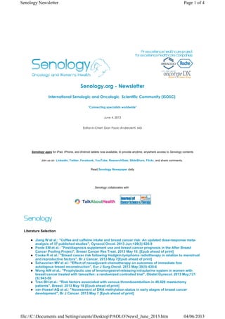 Senology.org - Newsletter
International Senologic and Oncologic  Scientific Community (ISOSC) 
"Connecting specialists worldwide"
June 4, 2013
Editor-in-Chief: Gian Paolo Andreoletti, MD
Senology apps for iPad, iPhone, and Android tablets now available, to provide anytime, anywhere access to Senology contents
Join us on LinkedIn, Twitter, Facebook, YouTube, ResearchGate, SlideShare, Flickr, and share comments.
Read Senology Newspaper daily
Senology collaborates with
Literature Selection
Jiang W et al.: "Coffee and caffeine intake and breast cancer risk: An updated dose-response meta-
analysis of 37 published studies", Gynecol Oncol. 2013 Jun;129(3):620-9
Poole EM et al.: "Postdiagnosis supplement use and breast cancer prognosis in the After Breast
Cancer Pooling Project", Breast Cancer Res Treat. 2013 May 10. [Epub ahead of print]
Cooke R et al.: "Breast cancer risk following Hodgkin lymphoma radiotherapy in relation to menstrual
and reproductive factors", Br J Cancer. 2013 May 7[Epub ahead of print]
Schaverien MV et al.: "Effect of neoadjuvant chemotherapy on outcomes of immediate free
autologous breast reconstruction", Eur J Surg Oncol. 2013 May;39(5):430-6
Wong AW et al.: "Prophylactic use of levonorgestrel-releasing intrauterine system in women with
breast cancer treated with tamoxifen: a randomized controlled trial", Obstet Gynecol. 2013 May;121
(5):943-50
Tran BH et al.: "Risk factors associated with venous thromboembolism in 49,028 mastectomy
patients", Breast. 2013 May 18 [Epub ahead of print]
van Hoesel AQ et al.: "Assessment of DNA methylation status in early stages of breast cancer
development", Br J Cancer. 2013 May 7 [Epub ahead of print]
Page 1 of 4Senology Newsletter
04/06/2013file://C:Documents and SettingsutenteDesktopPAOLONewsl_June_2013.htm
 
