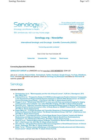 Senology Newsletter                                                                               Page 1 of 3




                                    Senology.org - Newsletter
                International Senologic and Oncologic  Scientific Community (ISOSC) 

                                        "Connecting specialists worldwide"




                                      Editor-in-Chief: Gian Paolo Andreoletti, MD


                        Subscribe      Unsubscribe           Contact          Back Issues




 Connecting Specialists Worldwide

 SENOLOGY GROUP on LiINKEDIN now has more than 1000 MEMBERS! JOIN US!

 Join us on LinkedIn, ResearchGate, Doctorsbook, Twitter, Facebook, Google Groups, YouTube, SlideShare,
 Flickr, and share informations and opinions. Check out Senology.org Newspaper and follow our RSS feeds for
 real-time updates




 Literature Selection

        Sechopoulos I et al.: "Mammography and the risk of thyroid cancer", AJR Am J Roentgenol. 2012
        Mar;198(3):705-7
        Pritchard KI et al.: "Prospective Study of 2-[18F]Fluorodeoxyglucose Positron Emission Tomography
        in the Assessment of Regional Nodal Spread of Disease in Patients With Breast Cancer: An Ontario
        Clinical Oncology Group Study", J Clin Oncol. 2012 Mar 5. [Epub ahead of print]
        Riegger C et al.: "Whole-body FDG PET/CT is more accurate than conventional imaging for staging
        primary breast cancer patients", Eur J Nucl Med Mol Imaging. 2012 Mar 6. [Epub ahead of print]
        Allred DC et al.: "Adjuvant Tamoxifen Reduces Subsequent Breast Cancer in Women With Estrogen
        Receptor-Positive Ductal Carcinoma in Situ: A Study Based on NSABP Protocol B-24", J Clin Oncol.
        2012 Mar 5. [Epub ahead of print]
        Regan MM et al.: "CYP2D6 Genotype and Tamoxifen Response in Postmenopausal Women with
        Endocrine-Responsive Breast Cancer: The Breast International Group 1-98 Trial", J Natl Cancer Inst.
        2012 Mar 6. [Epub ahead of print]
        Trovo M et al.: "Locoregional Failure in Early-Stage Breast Cancer Patients Treated with Radical
        Mastectomy and Adjuvant Systemic Therapy: Which Patients Benefit from Postmastectomy
        Irradiation?", Int J Radiat Oncol Biol Phys. 2012 Mar 2. [Epub ahead of print]
        Wang SY et al.: "Network Meta-analysis of Margin Threshold for Women With Ductal Carcinoma In
        Situ", J Natl Cancer Inst. 2012 Mar 22. [Epub ahead of print]
        Zhou W et al.: "US-guided Percutaneous Microwave Coagulation of Small Breast Cancers: A Clinical
        Study", Radiology. 2012 Mar 21. [Epub ahead of print]
        Bates T et al.: "Primary chemo-radiotherapy in the treatment of locally advanced and inflammatory
        breast cancer", Breast. 2012 Mar 10. [Epub ahead of print]




file://C:Documents and SettingsutenteDesktopNewsl_Apr_2012.htm                                03/04/2012
 