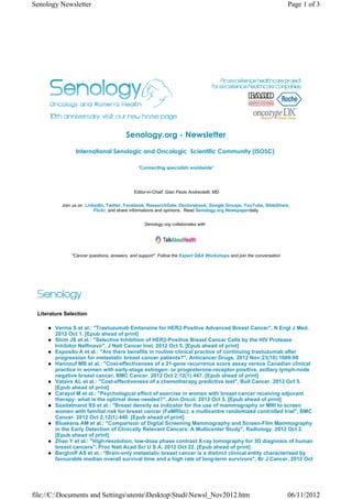 Senology Newsletter                                                                                                 Page 1 of 3




                                       Senology.org - Newsletter
                International Senologic and Oncologic  Scientific Community (ISOSC) 

                                             "Connecting specialists worldwide"




                                           Editor-in-Chief: Gian Paolo Andreoletti, MD

          Join us on LinkedIn, Twitter, Facebook, ResearchGate, Doctorsbook, Google Groups, YouTube, SlideShare,
                         Flickr, and share informations and opinions. Read Senology.org Newspaperdaily


                                                Senology.org collaborates with




              "Cancer questions, answers, and support". Follow the Expert Q&A Workshops and join the conversation




 Literature Selection

        Verma S et al.: "Trastuzumab Emtansine for HER2-Positive Advanced Breast Cancer", N Engl J Med.
        2012 Oct 1. [Epub ahead of print]
        Shim JS et al.: "Selective Inhibition of HER2-Positive Breast Cancer Cells by the HIV Protease
        Inhibitor Nelfinavir", J Natl Cancer Inst. 2012 Oct 5. [Epub ahead of print]
        Esposito A et al.: "Are there benefits in routine clinical practice of continuing trastuzumab after
        progression for metastatic breast cancer patients?", Anticancer Drugs. 2012 Nov;23(10):1089-98
        Hannouf MB et al.: "Cost-effectiveness of a 21-gene recurrence score assay versus Canadian clinical
        practice in women with early-stage estrogen- or progesterone-receptor-positive, axillary lymph-node
        negative breast cancer, BMC Cancer. 2012 Oct 2;12(1):447. [Epub ahead of print]
        Vataire AL et al.: "Cost-effectiveness of a chemotherapy predictive test", Bull Cancer. 2012 Oct 5.
        [Epub ahead of print]
        Carayol M et al.: "Psychological effect of exercise in women with breast cancer receiving adjuvant
        therapy: what is the optimal dose needed?", Ann Oncol. 2012 Oct 5. [Epub ahead of print]
        Saadatmand SS et al.: "Breast density as indicator for the use of mammography or MRI to screen
        women with familial risk for breast cancer (FaMRIsc): a multicentre randomized controlled trial", BMC
        Cancer. 2012 Oct 2;12(1):440. [Epub ahead of print]
        Bluekens AM et al.: "Comparison of Digital Screening Mammography and Screen-Film Mammography
        in the Early Detection of Clinically Relevant Cancers: A Multicenter Study", Radiology. 2012 Oct 2.
        [Epub ahead of print]
        Zhao Y et al.: "High-resolution, low-dose phase contrast X-ray tomography for 3D diagnosis of human
        breast cancers", Proc Natl Acad Sci U S A. 2012 Oct 22. [Epub ahead of print]
        Berghoff AS et al.: "Brain-only metastatic breast cancer is a distinct clinical entity characterised by
        favourable median overall survival time and a high rate of long-term survivors", Br J Cancer. 2012 Oct




file://C:Documents and SettingsutenteDesktopStudiNewsl_Nov2012.htm                                             06/11/2012
 