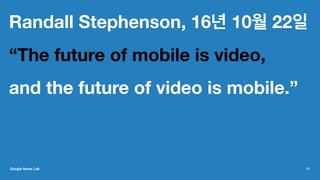 Randall Stephenson, 16년 10월 22일
“The future of mobile is video,
and the future of video is mobile.”
Google News Lab 11
 