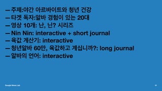 —주제:야간 아르바이트와 청년 건강
—타겟 독자:알바 경험이 있는 20대
—영상 10개: 난, 닌? 시리즈
—Nin Nin: interactive + short journal
—육값 계산기: interactive
—청년알바 60만, 육값하고 계십니까?: long journal
—알바의 언어: interactive
Google News Lab 41
 