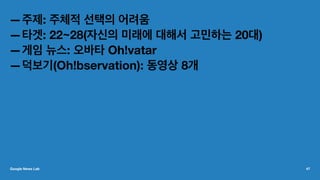 —주제: 주체적 선택의 어려움
—타겟: 22~28(자신의 미래에 대해서 고민하는 20대)
—게임 뉴스: 오바타 Oh!vatar
—덕보기(Oh!bservation): 동영상 8개
Google News Lab 47
 