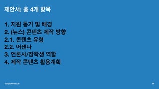 제안서: 총 4개 항목
1. 지원 동기 및 배경
2. (뉴스) 콘텐츠 제작 방향
2.1. 콘텐츠 유형
2.2. 어젠다
3. 언론사/장학생 역할
4. 제작 콘텐츠 활용계획
Google News Lab 68
 
