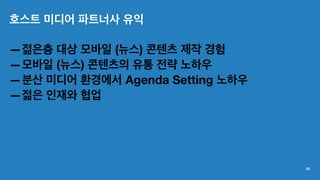 호스트 미디어 파트너사 유익
—젊은층 대상 모바일 (뉴스) 콘텐츠 제작 경험
—모바일 (뉴스) 콘텐츠의 유통 전략 노하우
—분산 미디어 환경에서 Agenda Setting 노하우
—젊은 인재와 협업
33
 