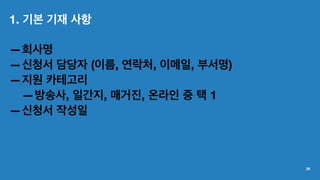1. 기본 기재 사항
—회사명
—신청서 담당자 (이름, 연락처, 이메일, 부서명)
—지원 카테고리
—방송사, 일간지, 매거진, 온라인 중 택 1
—신청서 작성일
38
 