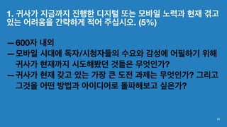 1. 귀사가 지금까지 진행한 디지털 또는 모바일 노력과 현재 겪고
있는 어려움을 간략하게 적어 주십시오. (5%)
—600자 내외
—모바일 시대에 독자/시청자들의 수요와 감성에 어필하기 위해
귀사가 현재까지 시도해봤던 것들은 무엇인가?
—귀사가 현재 갖고 있는 가장 큰 도전 과제는 무엇인가? 그리고
그것을 어떤 방법과 아이디어로 돌파해보고 싶은가?
41
 