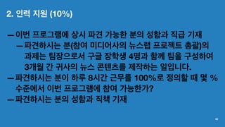 2. 인력 지원 (10%)
—이번 프로그램에 상시 파견 가능한 분의 성함과 직급 기재
—파견하시는 분(참여 미디어사의 뉴스랩 프로젝트 총괄)의
과제는 팀장으로서 구글 장학생 4명과 함께 팀을 구성하여
3개월 간 귀사의 뉴스 콘텐츠를 제작하는 일입니다.
—파견하시는 분이 하루 8시간 근무를 100%로 정의할 때 몇 %
수준에서 이번 프로그램에 참여 가능한가?
—파견하시는 분의 성함과 직책 기재
42
 