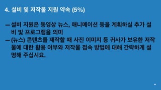4. 설비 및 저작물 지원 약속 (5%)
—설비 지원은 동영상 뉴스, 애니메이션 등을 계획하실 추가 설
비 및 프로그램을 의미
—(뉴스) 콘텐츠를 제작할 때 사진 이미지 등 귀사가 보유한 저작
물에 대한 활용 여부와 저작물 접속 방법에 대해 간략하게 설
명해 주십시요.
44
 