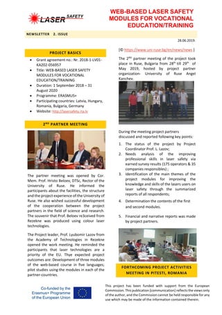 WEB-BASED LASER SAFETY
MODULES FOR VOCATIONAL
EDUCATION/TRAINING
NEWSLETTER 2. ISSUE
28.06.2019.
This project has been funded with support from the European
Commission. This publication [communication] reflects the views only
of the author, and the Commission cannot be held responsible for any
use which may be made of the information contained therein.
PROJECT BASICS
 Grant agreement no.: Nr. 2018-1-LV01-
KA202-056957
 Title: WEB-BASED LASER SAFETY
MODULES FOR VOCATIONAL
EDUCATION/TRAINING
 Duration: 1 September 2018 – 31
August 2020
 Programme: ERASMUS+
 Participating countries: Latvia, Hungary,
Romania, Bulgaria, Germany
 Website: http://lasersafety.rta.lv
2ND
PARTNER MEETING
The partner meeting was opened by Cor.
Mem. Prof. Hristo Beloev, DTSc, Rector of the
University of Ruse. He informed the
participants about the facilities, the structure
and the project experience of the University of
Ruse. He also wished successful development
of the cooperation between the project
partners in the field of science and research.
The souvenir that Prof. Beloev re3ceived from
Rezekne was produced using colour laser
technologies.
The Project leader, Prof. Lyubomir Lazov from
the Academy of Technologies in Rezekne
opened the work meeting. He reminded the
participants that laser technologies are a
priority of the EU. Thye expected project
outcomes are: Development of three modules
of the web-based course in five languages;
pilot studies using the modules in each of the
partner-countries.
[© https://www.uni-ruse.bg/en/news/news ]
The 2ND
partner meeting of the project took
place in Ruse, Bulgaria from 28th
till 29th
of
May 2019, hosted by project partner
organization- University of Ruse Angel
Kanchev.
During the meeting project partners
discussed and reported following key points:
1. The status of the project by Project
Coordinator Prof. L. Lazov;
2. Needs analysis of the improving
professional skills in laser safety via
earned survey results (175 operators & 35
companies responsibles) ;
3. Identification of the main themes of the
project modules for improving the
knowledge and skills of the lasers users on
laser safety through the summarized
reports of all respondents;
4. Determination the contents of the first
and second modules.
5. Financial and narrative reports was made
by project partners.
FORTHCOMING PROJECT ACTIVITIES
MEETING IN PITESTI, ROMANIA
 