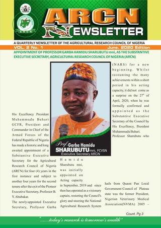 CH CR OAE US NE CR IL
L
A
O
R
F
U
N
TL
IG
U
E
CI
R
R
IA
GA
ARCN
NEWSLETTEREWSLETTER
“.......today’s research is tomorrow’s wealth’’
A QUARTERLY NEWSLETTER OF THE AGRICULTURAL RESEARCH COUNCIL OF NIGERIA
VOL. 2 No. 1 June. 2020 Edition
APPOINTMENTOF PROFESSORGARBA HAMIDUSHARUBUTUmni,ASTHESUBSTANTIVE
EXECUTIVESECRETARY,AGRICULTURALRESEARCHCOUNCILOFNIGERIA(ARCN)
His Excellency President
M u h a m m a d u B u h a r i
GCFR, President and
Commander in Chief of the
Armed Forces of the
Federal Republic of Nigeria
has made a historic and long
awaited appointment of a
Substantive Executive
Secretary for the Agricultural
Research Council of Nigeria
(ARCN) for four (4) years in the
first instance and subject to
another four years for the second
tenure after the exit of the Pioneer
Executive Secretary, Professor B.
Y.Abubakar.
The newly-appointed Executive
Secretary, Professor Garba
H a m i d u
Sharubutu mni,
was initially
appointed on
Acting capacity
in September, 2019 and since
then has operated as a visionary
captain, restoring the Council's
glory and steering the National
Agricultural Research System
( N A R S ) f o r a n e w
b e g i n n i n g . W h i l s t
recounting the many
achievements within a short
period in his acting
capacity, it did not come as
th
a surprise on the 27 of
April, 2020, when he was
formally confirmed and
a p p o i n t e d a s t h e
Substantive Executive
Secretary of the Council by
His Excellency, President
MuhammaduBuhari.
Professor Sharubutu who
hails from Quaon Pan Local
Government Council of Plateau
state was the former President,
Nigerian Veterinary Medical
Association(NVMA) 2005 –
SHARUBUTU
Prof.Garba Hamidu
SHARUBUTUmni, FCVSN
Executive Secretary ARCN
Count. Pg 3
 