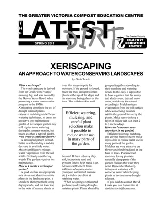 THEThe Greater Victoria Compost Education Centre EDUCATION CENTRE
    GREATER VICTORIA COMPOST                           Spring 2001




              SPRING 2001




                           XERISCAPING
AN APPROACH TO WATER CONSERVING LANDSCAPES
                                             by David Lewis

What is xeriscape?                  trees that may compete for           grouped together according to
  The word xeriscape is derived     moisture. If the ground is sloped,   their sunshine and watering
from the Greek word “xeros”,        place the most drought tolerant      needs. In this way it is possible
meaning dry, and was coined by      plants at the top of the slope and   to have a garden that has sunny
the Denver Water Board when         the moisture loving plants at the    and shady areas, dry and moist
promoting a water conservation      base. The soil should be well        areas, which can be watered
program in the 1970s.                                                    accordingly. Mulch reduces
Xeriscaping combines the use of                                          evaporation from the soil surface
drought tolerant plants,                                                 while conserving moisture
extensive mulching and efficient       Efficient watering,               within the ground for use by the
watering techniques, to create an        mulching, and                   plants. Make sure you have a
attractive low maintenance                careful plant                  layer of mulch that is at least 2
garden. A xeriscaped garden may                                          to 3 inches deep.
still require some watering              selection make                  How can I conserve water
during the summer months, but             it possible to                 elsewhere in my garden?
much less than a typical garden.                                            Efficient watering, mulching,
Why create a xeriscape garden?
                                        reduce water use                 and careful plant selection make
  A xeriscaped garden is much           in many parts of                 it possible to reduce water use in
better in withstanding a sudden            the garden.                   many parts of the garden.
decrease in available water.                                             Mulches are very attractive on
Mulch significantly reduces                                              flower and shrub beds and at the
water evaporation from the soil                                          base of trees. Placement of
while effectively smothering        drained. If there is heavy clay      moisture loving plants in
weeds. The garden requires less     soil, incorporate sand and           naturally damp parts of the
maintenance.                        gypsum lime to help break it up.     garden reduces the water they
How do I create a xeriscaped        All soils will benefit from          need. Remember that deep,
garden?                             additions of organic matter          infrequent watering will
  A good site has an appropriate    (compost, well rotted manure,        conserve water while helping
mix of sun and shade to suit the    etc.) which is excellent at          plants to become more drought
plants in the landscape plan. It    retaining water.                     tolerant.
should be sheltered from strong       When designing a xeriscaped           If you wish to contact David
drying winds, and not too close     garden consider using drought-       Lewis you can E-mail him at
to the roots of mature shrubs or    resistant plants. Plants should be   david-e-lewis@home.com.

                                                    1
 
