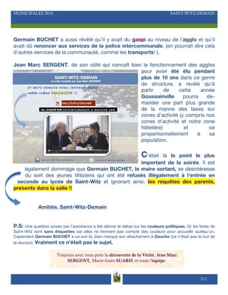MUNICIPALES 2014 SAINT-WITZ-DEMAIN
Germain BUCHET a aussi révélé qu'il y avait du gaspi au niveau de l'agglo et qu'il
avait dû renoncer aux services de la police intercommunale. (on pourrait dire cela
d'autres services de la communauté, comme les transports! ).
Jean Marc SERGENT, de son côté qui connaît bien le fonctionnement des agglos
pour avoir été élu pendant
plus de 10 ans dans ce genre
de structure, a révélé qu'à
partir de cette année
Goussainville pourra de-
mander une part plus grande
de la manne des taxes sur
zones d'activité (y compris nos
zones d'activité et notre zone
hôtelière) et ce
proportionnellement à sa
population.
C'était là le point le plus
important de la soirée. Il est
également dommage que Germain BUCHET, le maire sortant, se désintéresse
du sort des jeunes Wéziens qui ont été refusés illégalement à l'entrée en
seconde au lycée de Saint-Witz et ignorant ainsi, les requêtes des parents,
presents dans la salle !!
Amitiés. Saint-Witz-Demain
P.S: Une question posée par l'assistance a fait dériver le débat sur les couleurs politiques. Or les listes de
Saint-Witz sont sans étiquettes car elles ne tiennent pas compte des couleurs pour accueillir quelqu'un.
Cependant Germain BUCHET a ce soir là, bien marqué son attachement à Gauche (ce n'était pas le but de
la réunion). Vraiment ce n'était pas le sujet.
2/2
Toujours avec vous pour la découverte de la Vérité, Jean Marc
SERGENT, Marie-Josée SUARD, et toute l'équipe.
 