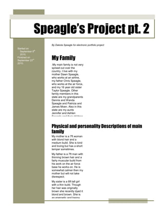 -114300-224155Speagle’s Project pt. 200Speagle’s Project pt. 2<br />24517352971800.My main family is not very spread out over the country. I live with my mother Dawn Speagle, who works at an airline, my father Chris Speagle, who works at the air force, and my 16 year old sister Taylor Speagle. Other family members in this state are my grandparents Dennis and Wanda Speagle and Patricia and James Moen. Also in this state are my aunts Jennifer and Ashlen Speagle and their children Jake and Haze Speagle and Harlo Speagle. The only members of my family that I know live in other parts of the country are both of my great grandparents both of whom are dead. They lived in North Dakota. I also know of some relatives that I ‘am not directly related to. There are my cousins John and Ben Speagle and their mother Beth Speagle.00.My main family is not very spread out over the country. I live with my mother Dawn Speagle, who works at an airline, my father Chris Speagle, who works at the air force, and my 16 year old sister Taylor Speagle. Other family members in this state are my grandparents Dennis and Wanda Speagle and Patricia and James Moen. Also in this state are my aunts Jennifer and Ashlen Speagle and their children Jake and Haze Speagle and Harlo Speagle. The only members of my family that I know live in other parts of the country are both of my great grandparents both of whom are dead. They lived in North Dakota. I also know of some relatives that I ‘am not directly related to. There are my cousins John and Ben Speagle and their mother Beth Speagle.41021002971800005753735297180000<br />41021006208395005753735620839500<br />7372352174240Started on September 9th 2010.Finished on   September 23rd    2010. 00Started on September 9th 2010.Finished on   September 23rd    2010. <br />24517356356350My mother is a 7ft woman with blond hair and a medium build. She is kind and loving but has a short temper sometimes.My father is a 7ft man with thinning brown hair and a fairly muscular build from his work on the air force base he works on. He is somewhat calmer then my mother but will not take disrespect.My sister is a 6ft tall girl with a thin build. Though her hair was originally brown she recently dyed it blond and brown. She is an energetic and happy person who enjoys drawing and playing guitar.00My mother is a 7ft woman with blond hair and a medium build. She is kind and loving but has a short temper sometimes.My father is a 7ft man with thinning brown hair and a fairly muscular build from his work on the air force base he works on. He is somewhat calmer then my mother but will not take disrespect.My sister is a 6ft tall girl with a thin build. Though her hair was originally brown she recently dyed it blond and brown. She is an energetic and happy person who enjoys drawing and playing guitar.24479255838824Physical and personality Descriptions of main family00Physical and personality Descriptions of main family81343553746400024517352059940By Dakota Speagle for electronic portfolio project00By Dakota Speagle for electronic portfolio project24517352555240My Family00My Family62293544704000<br />6521457874000<br />25050751143000Pets00Pets<br />15240016002000<br />25063451521460We own several pets in our house. I have a dog named Oddball that was a present from my aunt. My sister has two cats named Dot and Pumpkin. My mother has a cat named Pippen, named after a character from a book. Recently last year we picked up a kitten that was abandoned on our door step. We named it Bellatrix after a book character.Our grandparents also own some pets. They own two dogs named Gizmo and Mort. They also own a cat called Tiger.My aunt Ashley owns a dog named Lola and a cat named Ash.00We own several pets in our house. I have a dog named Oddball that was a present from my aunt. My sister has two cats named Dot and Pumpkin. My mother has a cat named Pippen, named after a character from a book. Recently last year we picked up a kitten that was abandoned on our door step. We named it Bellatrix after a book character.Our grandparents also own some pets. They own two dogs named Gizmo and Mort. They also own a cat called Tiger.My aunt Ashley owns a dog named Lola and a cat named Ash.41573451521460005808345152146000<br />5808345457771500<br />41573457668260005808345766826000<br />2449195766889500415734545777150025063454577715My grandfather on my father’s side runs a car dealership in North Carolina. My grandfather on my mother’s side is a retired cop, he retired after he was in a car accident. My grandmother on my mom’s side is a grocer at a local food lion. My grandmother on my father’s side is a hair stylist. My aunt Ashley works at the hair salon my Grandmother runs.00My grandfather on my father’s side runs a car dealership in North Carolina. My grandfather on my mother’s side is a retired cop, he retired after he was in a car accident. My grandmother on my mom’s side is a grocer at a local food lion. My grandmother on my father’s side is a hair stylist. My aunt Ashley works at the hair salon my Grandmother runs.0240030000250634572929750025063454194810Other family careers00Other family careers567055388874000<br />50292002286000<br />311785408559000<br />48196518440400021583651844040003834765184404000<br />50546060528200021570956052820003808095605282000<br />5060955676900004819651437640005791835667004000<br />411480016408400057664351640840004114800418084000576643541808400024771356628765004127500662876500577913566287650025806403657600002895600365760000247523038354000024701506311265002487930131064000534035205994000584835708914000213296517297400050292009906000378396517297400048196559747150021539205974715003825875597471500<br />58420053721000089916053721000048196555683150048196513233400058045356517640005213358534400024885655740400057150039052500451485498475002468880296608500571500148590000<br />2520950489775500<br />7334255029200005715005143500005765800921385004114800921385002463800921385002489200328295000414020032829500057912003282950005715006286500002476500518477500412750051847750057785005184775004705356430645003366135811784000483235683514000<br />