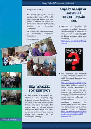 Κέντρο Ψηφιακής Γεωγραφικής Εκπαίδευσης
Συνέχεια από τη σελ. 1
Και φυσικά μην ξεχνάμε και τα
συνέδρια. Δεν είναι πολλά, αλλά
είναι σημαντικά. Ειδικά αυτό που
γίνεται το Μάρτιο στο Παρίσι και
οργανώνεται από τον επιστημονικό
σύλλογο των Ευρωπαίων
Γεωγράφων.
Σας εύχομαι Καλή Χρονιά με διάθεση
για περισσότερες γεωγραφικές
αναζητήσεις
Νίκος Λαμπρινός
ΝΕΑ- ΔΡΑΣΕΙΣ
ΤΟΥ ΚΕΝΤΡΟΥ
 Έχει αρχίσει η κατασκευή της
ιστοσελίδας του τμήματος της
Ψηφιακής Ιστορικής Εκπαίδευσης. Θα
την βρείτε ως link στην ιστοσελίδα του
Κέντρου μας. Προς το παρόν δεν
υπάρχει αλλά σε σύντομο χρονικό
διάστημα θα είναι έτοιμη. Δεν έχετε
παρά να την αναζητήσετε στην Κεντρική
σελίδα του Κέντρου για να
ανακαλύψετε τι περιέχει.
Δωρεάν Δεδομένα
– λογισμικά –
άρθρα – βιβλία
κλπ.
 Μπορείτε να γραφτείτε στο
ψηφιακό περιοδικό Geospatial
World δωρεάν για να λαμβάνετε τα
τεύχη του μόνο σε ψηφιακή μορφή.
Η φόρμα εγγραφής είναι στην
διεύθυνση
https://www.geospatialworld.net/g
odigital/
 Νέα ιστοσελίδα που προσφέρει
δωρεάν μαθήματα εκμάθησης του
QGIS λογισμικού βρίσκεται στην
διεύθυνση
http://www.pacgeo.org/static/edu/
Είναι πολλή αξιόλογη. Απαιτεί να
κάνετε account (λογαριασμό) ο
οποίος είναι δωρεάν και μετά
μπορείτε να ακολουθήσετε τις
οδηγίες για να εντοπίσετε το τμήμα
εκείνο που σας ενδιαφέρει να
παρακολουθήσετε.
Πρόσφατα εκδόθηκε ένα
καταπληκτικό βιβλίο που αφορά
την βιοποικιλότητα και διατίθεται
δωρεάν στη διεύθυνση
https://geobon.org/downloads/biod
iversity-monitoring/books/GEO-
Handbook.pdf.
Twitter: @ earthellas
2
 