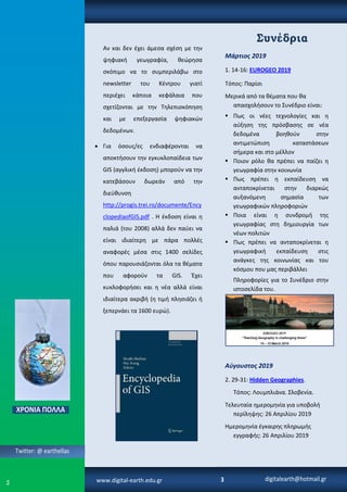 3
Συνέδρια
Μάρτιος 2019
1. 14-16: EUROGEO 2019
Τόπος: Παρίσι
Μερικά από τα θέματα που θα
απασχολήσουν το Συνέδριο είναι:
 Πως οι νέες τεχνολογίες και η
αύξηση της πρόσβασης σε νέα
δεδομένα βοηθούν στην
αντιμετώπιση καταστάσεων
σήμερα και στο μέλλον
 Ποιον ρόλο θα πρέπει να παίζει η
γεωγραφία στην κοινωνία
 Πως πρέπει η εκπαίδευση να
ανταποκρίνεται στην διαρκώς
αυξανόμενη σημασία των
γεωγραφικών πληροφοριών
 Ποια είναι η συνδρομή της
γεωγραφίας στη δημιουργία των
νέων πολιτών
 Πως πρέπει να ανταποκρίνεται η
γεωγραφική εκπαίδευση στις
ανάγκες της κοινωνίας και του
κόσμου που μας περιβάλλει
Πληροφορίες για το Συνέδριο στην
ιστοσελίδα του.
Αύγουστος 2019
2. 29-31: Hidden Geographies.
Τόπος: Λουμπλιάνα. Σλοβενία.
Τελευταία ημερομηνία για υποβολή
περίληψης: 26 Απριλίου 2019
Ημερομηνία έγκαιρης πληρωμής
εγγραφής: 26 Απριλίου 2019
Αν και δεν έχει άμεσα σχέση με την
ψηφιακή γεωγραφία, θεώρησα
σκόπιμο να το συμπεριλάβω στο
newsletter του Κέντρου γιατί
περιέχει κάποια κεφάλαια που
σχετίζονται με την Τηλεπισκόπηση
και με επεξεργασία ψηφιακών
δεδομένων.
 Για όσους/ες ενδιαφέρονται να
αποκτήσουν την εγκυκλοπαίδεια των
GIS (αγγλική έκδοση) μπορούν να την
κατεβάσουν δωρεάν από την
διεύθυνση
http://progis.trei.ro/documente/Ency
clopediaofGIS.pdf . Η έκδοση είναι η
παλιά (του 2008) αλλά δεν παύει να
είναι ιδιαίτερη με πάρα πολλές
αναφορές μέσα στις 1400 σελίδες
όπου παρουσιάζονται όλα τα θέματα
που αφορούν τα GIS. Έχει
κυκλοφορήσει και η νέα αλλά είναι
ιδιαίτερα ακριβή (η τιμή πλησιάζει ή
ξεπερνάει τα 1600 ευρώ).
Twitter: @ earthellas
digitalearth@hotmail.grwww.digital-earth.edu.gr
 