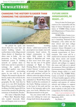NEWSLETERRE
Issue 8 | August 2015
www.terrepolicycentre.com|info@terrepolicycentre.com
MESSAGE BY RAJENDRA SHENDE, CHAIRMAN TERRE POLICY CENTRE
NEWSLETERRE
Issue 9 | September 2015 ...one cannot but wonder how an environment
can make people despair and sit idle and then, by
changing the conditions, one can transform the
same people into matchless performers.
“ Muhammad Yunus
Now, it’s time for future gen-
eration to live sustainably with the
help of Green Olympiad, an ini-
tiative of TERRE Policy Centre
with Department of Forest, Gov-
ernment of India.
TERRE Policy Centre, in as-
sociation with department of for-
est is launching National Green
Olympiad, a free online test for
inter school and inter college
students related with the envi-
ronment. Green Olympiad is an
initiative to bring students closer
towards conservation of Envi-
ronment. This exam will be a
useful tool to increase the knowl-
edge about nature and natural
resources. We encourage all the
schools and colleges to support
this cause and help us to spread
the awareness. This year’s theme is
Environment,forest, Wildlife and
Climate change which is a need
of the hour. We, TERRE Policy
Centre on behalf of department
of Forest humbly appeal to all the
management members, principals,
teachers and parents of various
schools and colleges to support
our drive by encouraging maxi-
mum students to take part in this
competition. For further details,
http://greenolympiad.com/
Online registration starts on 5th
September, 2015.
So, Hurry....!!!!’
He picked the spade and
shovel thirty-ﬁve years back and
started building ‘johads’, the
earthen dams in the village around
Alwar district of Rajasthan the
driest state in India. He was
passionate to bring back the
traditional system of building
network of earthen dams to
hold water and let it percolate to
recharge the aquifer. Such
water-ﬁlled aquifers once made
the rain-starved surrounding
green, he was told by the old
villagers. He wanted to dig into the
history, made as dry as bone by the
British Raj, by changing the
geography. He did. And then he
went on to win 2015 Stockholm
Water Prize, touted as Nobel Prize
forWater.On24thAugust2015,he
received the award in the glittering
ceremony in Stockholm, Sweden.
His name is Rajendra Singh
- a ‘Water Man’. Rajendra Singh,
who studied Ayurvedic Medi-
cine and Surgery, went on to treat
humanity’s troubling
disease - called water-scarcity. His
prescription was simple: start with
community based actions. He
helped communities to build
nearly 9000 johads in 1200
villages of Rajasthan and made
at least seven rivers ﬂow again.
That was the start of his global
campaign of Right to Clean
Flowing Rivers. He believes that
United Nations’ recently adopt-
ed principle of ‘human right for
water and sanitation’ will not be
effective unless the right to ﬂowing
rivers is ensured ﬁrst. He has now
embarked on ‘World Water Peace
Walks’ in all the ﬁve continents of
the Earth. Walking connects you
to the heart of the earth and the
heart of the humanity right at the
grass root levels. Mahatma Gan-
dhi demonstrated it in the past.
Yes, one cannot walk on the
water, but walking for water can
change both history & geography.
FUTURE GREEN
AMBASSADORS, BE
READY…!!!
CHANGING THE HISTORY IS EASIER THAN
CHANGING THE GEOGRAPHY
 