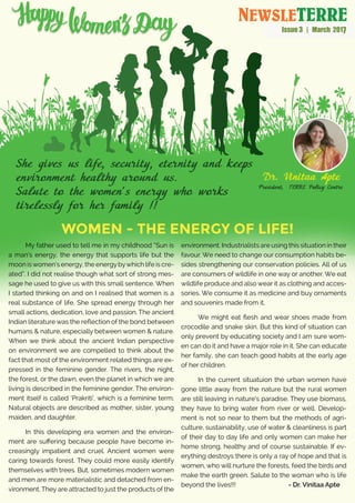 Women - The energy of Life!
My father used to tell me in my childhood “Sun is
a man’s energy, the energy that supports life but the
moon iswomen’s energy, the energybywhich life is cre-
ated”. I did not realise though what sort of strong mes-
sage he used to give us with this small sentence. When
I started thinking on and on I realised that women is a
real substance of life. She spread energy through her
small actions, dedication, love and passion. The ancient
Indian literature was the reflection of the bond between
humans & nature, especially between women & nature.
When we think about the ancient Indian perspective
on environment we are compelled to think about the
fact that most of the environment related things are ex-
pressed in the feminine gender. The rivers, the night,
the forest, or the dawn, even the planet in which we are
living is described in the feminine gender. The environ-
ment itself is called ‘Prakriti’, which is a feminine term.
Natural objects are described as mother, sister, young
maiden, and daughter.
In this developing era women and the environ-
ment are suffering because people have become in-
creasingly impatient and cruel. Ancient women were
caring towards forest. They could more easily identify
themselves with trees. But, sometimes modern women
and men are more materialistic and detached from en-
vironment. They are attracted to just the products of the
environment. Industrialists are using this situation in their
favour. We need to change our consumption habits be-
sides strengthening our conservation policies. All of us
are consumers of wildlife in one way or another. We eat
wildlife produce and also wear it as clothing and acces-
sories. We consume it as medicine and buy ornaments
and souvenirs made from it.
We might eat flesh and wear shoes made from
crocodile and snake skin. But this kind of situation can
only prevent by educating society and I am sure wom-
en can do it and have a major role in it. She can educate
her family, she can teach good habits at the early age
of her children.
In the current situatuion the urban women have
gone little away from the nature but the rural women
are still leaving in nature’s paradise. They use biomass,
they have to bring water from river or well. Develop-
ment is not so near to them but the methods of agri-
culture, sustainability, use of water & cleanliness is part
of their day to day life and only women can make her
home strong, healthy and of course sustainable. If ev-
erything destroys there is only a ray of hope and that is
women, who will nurture the forests, feed the birds and
make the earth green. Salute to the woman who is life
beyond the lives!!! 		 - Dr. Vinitaa Apte
NEWSLETERRE
Issue 3 | March 2017
 