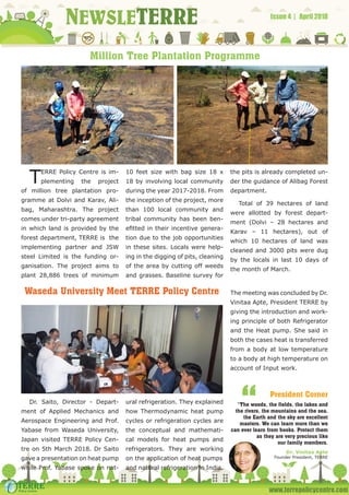 www.terrepolicycentre.com
NEWSLETERRE Issue 4 | April 2018
Million Tree Plantation Programme
Waseda University Meet TERRE Policy Centre
TERRE Policy Centre is im-
plementing the project
of million tree plantation pro-
gramme at Dolvi and Karav, Ali-
bag, Maharashtra. The project
comes under tri-party agreement
in which land is provided by the
forest department, TERRE is the
implementing partner and JSW
steel Limited is the funding or-
ganisation. The project aims to
plant 28,886 trees of minimum
10 feet size with bag size 18 x
18 by involving local community
during the year 2017-2018. From
the inception of the project, more
than 100 local community and
tribal community has been ben-
efitted in their incentive genera-
tion due to the job opportunities
in these sites. Locals were help-
ing in the digging of pits, cleaning
of the area by cutting off weeds
and grasses. Baseline survey for
the pits is already completed un-
der the guidance of Alibag Forest
department.
Total of 39 hectares of land
were allotted by forest depart-
ment (Dolvi – 28 hectares and
Karav – 11 hectares), out of
which 10 hectares of land was
cleaned and 3000 pits were dug
by the locals in last 10 days of
the month of March.
Dr. Saito, Director - Depart-
ment of Applied Mechanics and
Aerospace Engineering and Prof.
Yabase from Waseda University,
Japan visited TERRE Policy Cen-
tre on 5th March 2018. Dr Saito
gave a presentation on heat pump
while Prof. Yabase spoke on nat-
ural refrigeration. They explained
how Thermodynamic heat pump
cycles or refrigeration cycles are
the conceptual and mathemati-
cal models for heat pumps and
refrigerators. They are working
on the application of heat pumps
and natural refrigeration in India.
The meeting was concluded by Dr.
Vinitaa Apte, President TERRE by
giving the introduction and work-
ing principle of both Refrigerator
and the Heat pump. She said in
both the cases heat is transferred
from a body at low temperature
to a body at high temperature on
account of Input work.
“The woods, the fields, the lakes and
the rivers, the mountains and the sea,
the Earth and the sky are excellent
masters. We can learn more than we
can ever learn from books. Protect them
as they are very precious like
our family members.
Dr. Vinitaa Apte
Founder President, TERRE
“ President Corner
 