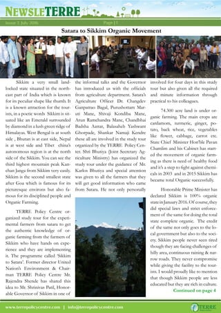 NEWSLETERRE
Page | 1Issue 7, July 2016
www.terrepolicycentre.com | info@terrepolicycentre.com
Sikkim a very small land-
locked state situated in the north-
east part of India which is known
for its peculiar shape like thumb. It
is a known attraction for the tour-
ists, in a poetic words Sikkim is sit-
uated like an Emerald surrounded
by diamond in a lush green ridge of
Himalayas. West Bengal is at south
side , Bhutan is at east side, Nepal
is at west side and Tibet china’s
autonomous region is at the north
side of the Sikkim. You can see the
third highest mountain peak Kan-
chan Janga from Sikkim very easily.
Sikkim is the second smallest state
after Goa which is famous for its
picturesque environs but also fa-
mous for its disciplined people and
Organic Farming.
TERRE Policy Centre or-
ganized study tour for the experi-
mental farmers from satara to get
the authentic knowledge of or-
ganic farming from the farmers of
Sikkim who have hands on expe-
rience and they are implementing
it. The programme called ‘Sikkim
to Satara’. Former director United
Nation’s Environment & Chair-
man TERRE Policy Centre Mr.
Rajendra Shende has shared this
idea to Mr. Shrinivas Patil, Honor-
able Governor of Sikkim in one of
Satara to Sikkim Organic Movement
the informal talks and the Governor
has introduced us with the officials
from agriculture department. Satara’s
Agriculture Officer Dr. Changdev
Ganpatrao Bagal, Purushottam Mar-
uti Mane, Shivaji Kondiba Mane,
Arun Ramchandra Mane, Chandbhai
Badsha Aattar, Balasaheb Yashwant
Ghorpade, Shankar Namaji Kendre
these all are involved in the study tour
organized by the TERRE Policy Cen-
ter. Shri Bhutiya (Joint Secretary Ag-
riculture Ministry) has organized the
study tour under the guidance of Mr.
Karlos Bhutiya and special attention
was given to all the farmers that they
will get good information who came
from Satara. He not only personally
involved for four days in this study
tour but also given all the required
and minute information through
practical to his colleagues.
74.300 acre land is under or-
ganic farming. The main crops are
cardamom, turmeric, ginger, po-
tato, back wheat, rice, vegetables
like flower, cabbage, carrot etc.
State Chief Minister Hon’ble Pavan
Chamlim and his Cabinet has start-
ed the movement of organic farm-
ing as there is need of healthy food
and it’s a step to fight against chemi-
cals in 2003 and in 2015 Sikkim has
became total Organic successfully.
Honorable Prime Minister has
declared Sikkim is 100% organic
stateinJanuary2016.Of course,they
did special laws and strict enforce-
ment of the same for doing the total
state complete organic. The credit
of the same not only goes to the lo-
cal government but also to the soci-
ety. Sikkim people never seen tired
though they are facing challenges of
hilly area, continuous raining & nar-
row roads. They never compromise
while giving the facility to the tour-
ists. I would proudly like to mention
that though Sikkim people are less
educated but they are rich in culture.
Continued on page 4
 