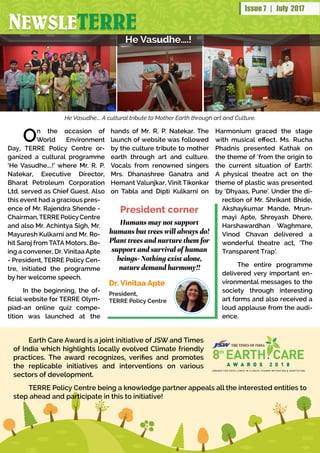 NNNNNNEWSLEE SWSSLLEWEWEEWSWSWWWEWSLSLLLLEEETERRETTTTERRERERETTTTTTT RRRERERERRERERRERRREENEWSLETERRE
Issue 7 | July 2017
On the occasion of
World Environment
Day, TERRE Policy Centre or-
ganized a cultural programme
‘He Vasudhe….!’ where Mr. R. P.
Natekar, Executive Director,
Bharat Petroleum Corporation
Ltd. served as Chief Guest. Also
this event had a gracious pres-
ence of Mr. Rajendra Shende -
Chairman,TERREPolicyCentre
and also Mr. Achintya Sigh, Mr.
Mayuresh Kulkarni and Mr. Ro-
hit Saroj from TATA Motors. Be-
ing a convener, Dr. Vinitaa Apte
- President, TERRE Policy Cen-
tre, initiated the programme
by her welcome speech.
In the beginning, the of-
ficial website for TERRE Olym-
piad-an online quiz compe-
tition was launched at the
hands of Mr. R. P. Natekar. The
launch of website was followed
by the culture tribute to mother
earth through art and culture.
Vocals from renowned singers
Mrs. Dhanashree Ganatra and
Hemant Valunjkar, Vinit Tikonkar
on Tabla and Dipti Kulkarni on
Humans may not support
humans but trees will always do!
Plant trees and nurture them for
support and survival of human
beings- Nothing exist alone,
nature demand harmony!!
Dr. Vinitaa Apte
President,
TERRE Policy Centre
President corner
He Vasudhe….!He Vasudhe….!
Harmonium graced the stage
with musical effect. Ms. Rucha
Phadnis presented Kathak on
the theme of ‘from the origin to
the current situation of Earth’.
A physical theatre act on the
theme of plastic was presented
by ‘Dhyaas, Pune’. Under the di-
rection of Mr. Shrikant Bhide,
Akshaykumar Mande, Mrun-
mayi Apte, Shreyash Dhere,
Harshawardhan Waghmare,
Vinod Chavan delivered a
wonderful theatre act, ‘The
Transparent Trap’.
The entire programme
delivered very important en-
vironmental messages to the
society through interesting
art forms and also received a
loud applause from the audi-
ence.
He Vasudhe…. A cultural tribute to Mother Earth through art and Culture.
Earth Care Award is a joint initiative of JSW and Times
of India which highlights locally evolved Climate friendly
practices. The award recognizes, verifies and promotes
the replicable initiatives and interventions on various
sectors of development.
TERRE Policy Centre being a knowledge partner appeals all the interested entities to
step ahead and participate in this to initiative!
 