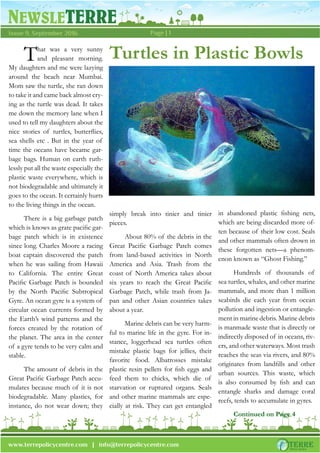 NEWSLETERRE
Page | 1Issue 9, September 2016
www.terrepolicycentre.com | info@terrepolicycentre.com
Turtles in Plastic BowlsThat was a very sunny
and pleasant morning.
My daughters and me were lazying
around the beach near Mumbai.
Mom saw the turtle, she ran down
to take it and came back almost cry-
ing as the turtle was dead. It takes
me down the memory lane when I
used to tell my daughters about the
nice stories of turtles, butterﬂies,
sea shells etc . But in the year of
time the oceans have became gar-
bage bags. Human on earth ruth-
lessly put all the waste especially the
plastic waste everywhere, which is
not biodegradable and ultimately it
goes to the ocean. It certainly hurts
to the living things in the ocean.
There is a big garbage patch
which is knows as grate paciﬁc gar-
bage patch which is in existence
since long. Charles Moore a racing
boat captain discovered the patch
when he was sailing from Hawaii
to California. The entire Great
Paciﬁc Garbage Patch is bounded
by the North Paciﬁc Subtropical
Gyre. An ocean gyre is a system of
circular ocean currents formed by
the Earth’s wind patterns and the
forces created by the rotation of
the planet. The area in the center
of a gyre tends to be very calm and
stable.
The amount of debris in the
Great Paciﬁc Garbage Patch accu-
mulates because much of it is not
biodegradable. Many plastics, for
instance, do not wear down; they
simply break into tinier and tinier
pieces.
About 80% of the debris in the
Great Paciﬁc Garbage Patch comes
from land-based activities in North
America and Asia. Trash from the
coast of North America takes about
six years to reach the Great Paciﬁc
Garbage Patch, while trash from Ja-
pan and other Asian countries takes
about a year.
Marine debris can be very harm-
ful to marine life in the gyre. For in-
stance, loggerhead sea turtles often
mistake plastic bags for jellies, their
favorite food. Albatrosses mistake
plastic resin pellets for ﬁsh eggs and
feed them to chicks, which die of
starvation or ruptured organs. Seals
and other marine mammals are espe-
cially at risk. They can get entangled
in abandoned plastic ﬁshing nets,
which are being discarded more of-
ten because of their low cost. Seals
and other mammals often drown in
these forgotten nets—a phenom-
enon known as “Ghost Fishing.”
Hundreds of thousands of
sea turtles, whales, and other marine
mammals, and more than 1 million
seabirds die each year from ocean
pollution and ingestion or entangle-
ment in marine debris. Marine debris
is manmade waste that is directly or
indirectly disposed of in oceans, riv-
ers, and other waterways. Most trash
reaches the seas via rivers, and 80%
originates from landﬁlls and other
urban sources. This waste, which
is also consumed by ﬁsh and can
entangle sharks and damage coral
reefs, tends to accumulate in gyres.
Continued on Page 4
 
