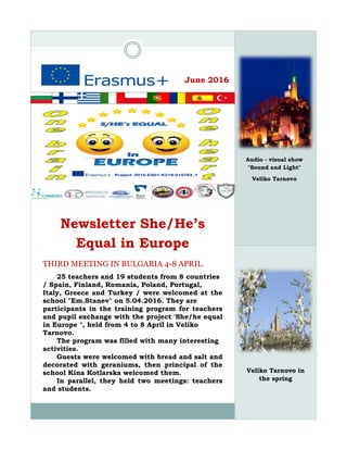June 2016
Newsletter She/He’s
Equal in Europe
THIRD MEETING IN BULGARIA 4-8 APRIL
25 teachers and 19 students from 8 countries
/ Spain, Finland, Romania, Poland, Portugal,
Italy, Greece and Turkey / were welcomed at the
school "Em.Stanev" on 5.04.2016. They are
participants in the training program for teachers
and pupil exchange with the project 'She/he equal
in Europe ", held from 4 to 8 April in Veliko
Tarnovo.
The program was filled with many interesting
activities.
Guests were welcomed with bread and salt and
decorated with geraniums, then principal of the
school Kina Kotlarska welcomed them.
In parallel, they held two meetings: teachers
and students.
Veliko Tarnovo in
the spring
Audio - visual show
"Sound and Light"
Veliko Tarnovo
 