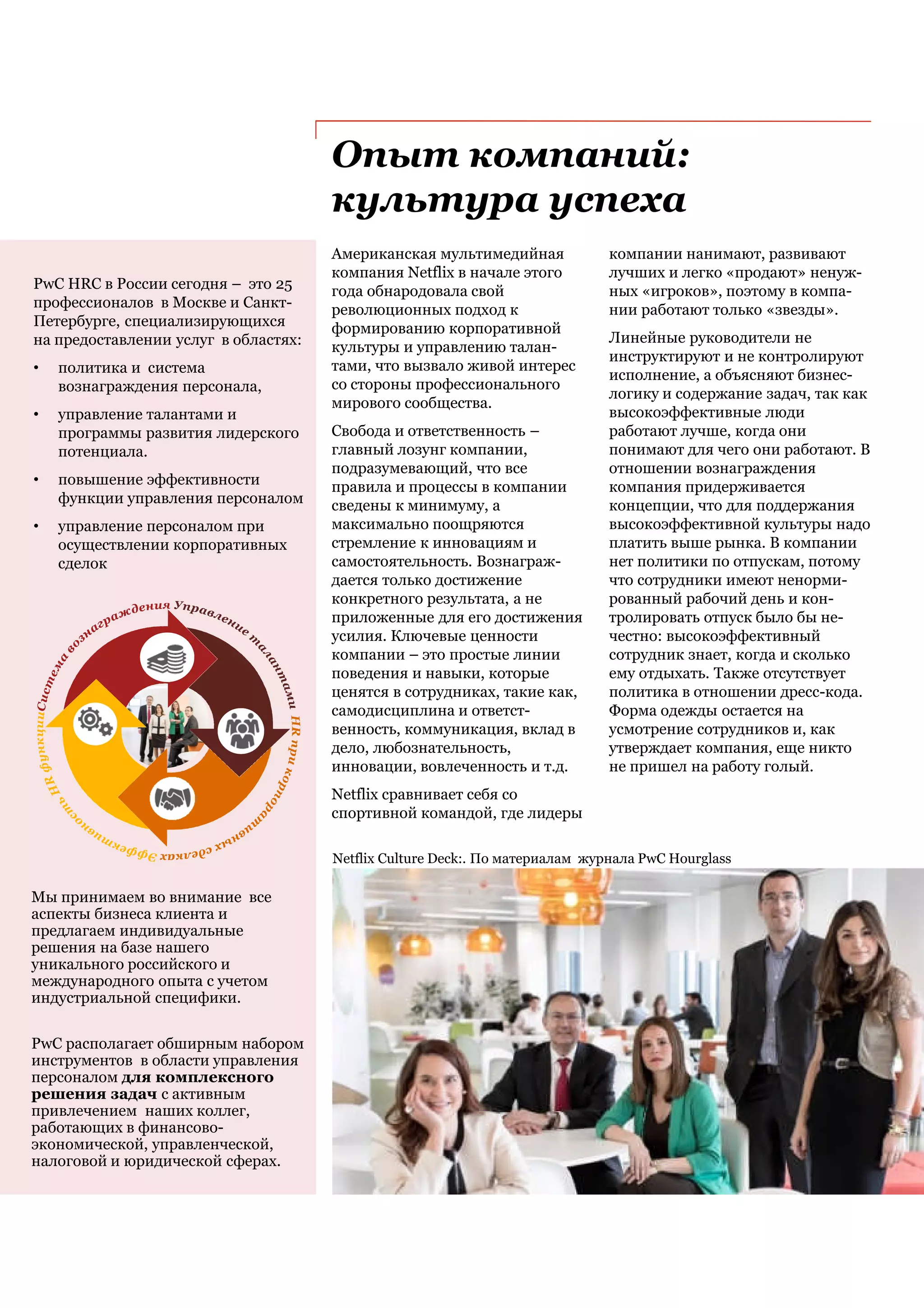 Опыт компаний:
культура успеха
Американская мультимедийная
компания Netflix в начале этого
года обнародовала свой
революционных подход к
формированию корпоративной
культуры и управлению талан-
тами, что вызвало живой интерес
со стороны профессионального
мирового сообщества.
Свобода и ответственность –
главный лозунг компании,
подразумевающий, что все
правила и процессы в компании
сведены к минимуму, а
максимально поощряются
стремление к инновациям и
самостоятельность. Вознаграж-
дается только достижение
конкретного результата, а не
приложенные для его достижения
усилия. Ключевые ценности
компании – это простые линии
поведения и навыки, которые
ценятся в сотрудниках, такие как,
самодисциплина и ответст-
венность, коммуникация, вклад в
дело, любознательность,
инновации, вовлеченность и т.д.
Netflix сравнивает себя со
спортивной командой, где лидеры
Netflix Culture Deck:. По материалам журнала PwC Hourglass
компании нанимают, развивают
лучших и легко «продают» ненуж-
ных «игроков», поэтому в компа-
нии работают только «звезды».
Линейные руководители не
инструктируют и не контролируют
исполнение, а объясняют бизнес-
логику и содержание задач, так как
высокоэффективные люди
работают лучше, когда они
понимают для чего они работают. В
отношении вознаграждения
компания придерживается
концепции, что для поддержания
высокоэффективной культуры надо
платить выше рынка. В компании
нет политики по отпускам, потому
что сотрудники имеют ненорми-
рованный рабочий день и кон-
тролировать отпуск было бы не-
честно: высокоэффективный
сотрудник знает, когда и сколько
ему отдыхать. Также отсутствует
политика в отношении дресс-кода.
Форма одежды остается на
усмотрение сотрудников и, как
утверждает компания, еще никто
не пришел на работу голый.
PwC HRC в России сегодня – это 25
профессионалов в Москве и Санкт-
Петербурге, специализирующихся
на предоставлении услуг в областях:
• политика и система
вознаграждения персонала,
• управление талантами и
программы развития лидерского
потенциала.
• повышение эффективности
функции управления персоналом
• управление персоналом при
осуществлении корпоративных
сделок
Мы принимаем во внимание все
аспекты бизнеса клиента и
предлагаем индивидуальные
решения на базе нашего
уникального российского и
международного опыта с учетом
индустриальной специфики.
PwC располагает обширным набором
инструментов в области управления
персоналом для комплексного
решения задач с активным
привлечением наших коллег,
работающих в финансово-
экономической, управленческой,
налоговой и юридической сферах.
 