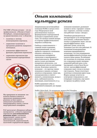 Опыт компаний:
культура успеха
Американская мультимедийная
компания Netflix в начале этого
года обнародовала свой
революционных подход к
формированию корпоративной
культуры и управлению талан-
тами, что вызвало живой интерес
со стороны профессионального
мирового сообщества.
Свобода и ответственность –
главный лозунг компании,
подразумевающий, что все
правила и процессы в компании
сведены к минимуму, а
максимально поощряются
стремление к инновациям и
самостоятельность. Вознаграж-
дается только достижение
конкретного результата, а не
приложенные для его достижения
усилия. Ключевые ценности
компании – это простые линии
поведения и навыки, которые
ценятся в сотрудниках, такие как,
самодисциплина и ответст-
венность, коммуникация, вклад в
дело, любознательность,
инновации, вовлеченность и т.д.
Netflix сравнивает себя со
спортивной командой, где лидеры
Netflix Culture Deck:. По материалам журнала PwC Hourglass
компании нанимают, развивают
лучших и легко «продают» ненуж-
ных «игроков», поэтому в компа-
нии работают только «звезды».
Линейные руководители не
инструктируют и не контролируют
исполнение, а объясняют бизнес-
логику и содержание задач, так как
высокоэффективные люди
работают лучше, когда они
понимают для чего они работают. В
отношении вознаграждения
компания придерживается
концепции, что для поддержания
высокоэффективной культуры надо
платить выше рынка. В компании
нет политики по отпускам, потому
что сотрудники имеют ненорми-
рованный рабочий день и кон-
тролировать отпуск было бы не-
честно: высокоэффективный
сотрудник знает, когда и сколько
ему отдыхать. Также отсутствует
политика в отношении дресс-кода.
Форма одежды остается на
усмотрение сотрудников и, как
утверждает компания, еще никто
не пришел на работу голый.
PwC HRC в России сегодня – это 25
профессионалов в Москве и Санкт-
Петербурге, специализирующихся
на предоставлении услуг в областях:
• политика и система
вознаграждения персонала,
• управление талантами и
программы развития лидерского
потенциала.
• повышение эффективности
функции управления персоналом
• управление персоналом при
осуществлении корпоративных
сделок
Мы принимаем во внимание все
аспекты бизнеса клиента и
предлагаем индивидуальные
решения на базе нашего
уникального российского и
международного опыта с учетом
индустриальной специфики.
PwC располагает обширным набором
инструментов в области управления
персоналом для комплексного
решения задач с активным
привлечением наших коллег,
работающих в финансово-
экономической, управленческой,
налоговой и юридической сферах.
 