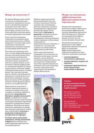 Отдел
консультационных
услуг по управлению
персоналом
БЦ «Белая площадь»,
ул. Бутырский вал, 10
Москва, Россия, 125047
тел. +7 (495) 967 60 00
Баллоев Центр,
пер. Гривцова, д.4
Санкт-Петербург, Россия, 190000
Тел. +7(812) 326 69 69
www.pwc.com/gx/en/managing-
tomorrows-people/future-of-work
Фокус на поколение Y
По данным Федеральной службы
госстата на сегодняшний день
численность сотрудников моложе
30 лет в российской экономике
составляет около 24%. Часть
поколения Y еще не вышла на
рынок труда, поэтому доля этого
поколения будет неуклонно расти,
вытесняя предыдущие поколения.
В 2012 году было проведено
глобальное исследование среди
выпускников различных учебных
заведений из 75 стран мира, вклю-
чая Россию, относительно
приоритетов у молодых сотрудни-
ков при выборе работодателя.
Результаты исследования пока-
зали, что при выборе работодателя
молодое поколение уделяет боль-
шое внимание возможностям
быстрого карьерного роста, высо-
кой оплате труда, возможности
учиться и путешествовать за счет
компании, гибкому графику рабо-
ты, возможности работы из дома и
гармоничному сочетанию профес-
сиональной деятельности и личной
жизни. Так, одна треть респон-
дентов в России хотела бы расти и
развиваться в одной области, но в
различных компаниях, поэтому
более половины (57%) планируют
сменить в своей трудовой деятель-
ности от 2 до 5 работодателей.
Представители поколения Y
считают привлекательными те
компании, которые могут удов-
летворить их большие амбиции и
предложить возможности
быстрого профессионального
роста, который часто сложно
обеспечить в рамках существующих
в компаниях программ управления
карьерой и планирования прием-
ственности. Поэтому если компа-
ния желает привлекать и удержи-
вать молодых сотрудников, необхо-
димо пересмотреть подходы к
развитию сотрудников и
построению их карьеры.
Условия труда, репутация
компании, сектор экономики
и бренд были отмечены как
важные факторы привлекатель-
ности работодателя.
Фокус на повышение
эффективности
функции управления
персоналом
Недавно PwC представило
результаты седьмого Ежегодного
исследования эффективности
системы управления персоналом
(PwC Saratoga 2013). В рамках
исследования были собраны
данные по более чем 100
количественным показателям.
Основной тенденцией 2013
финансового года в сфере
управления персоналом является
фокус на повышение
эффективности функции
управления персоналом. Было
отмечено стремление компаний:
• оптимизировать
численность персонала;
• контролировать затраты на
персонал;
• повышать производитель-
ность труда путем
инвестиций в обучение.
Наиболее привлекательный
компенсационный пакет для
молодого поколения в России,
включает три составляющие:
обучение и развитие, денежное
вознаграждение и финансовая
помощь при аренде жилья.
Инвестируя в обучение и
развитие, компания достигает
двух целей одновременно:
поддерживает имидж компании в
глазах сотрудника и обеспечивает
повышение его
производительности в будущем, в
то время как последние два
элемента не влияют прямо на
эффективность работника.
Около трети респондентов
утверждают, что согласились на
меньшую оплату труда, чем они
ожидали, или на меньшие
возможности развития и роста, чем
они надеялись. Компромиссы
могут быть скрытой угрозой для
компании: как только изменятся
условия, сотрудники могут
пересмотреть свои решения в
выборе работодателя.
 