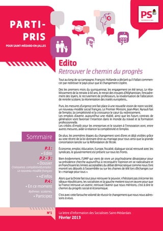 PA r t i -
    pris
pour Saint-Médard-en-jalles




                                        Edito
                                        Retrouver le chemin du progrès
                                        Tout au long de sa campagne, François Hollande a déclaré qu’il fallait commen-
                                        cer par redresser le pays pour que le changement s’opère.

                                        Des les premiers mois du quinquennat, les engagement on été tenus. Le réta-
                                        blissement de la retraite à 60 ans, le retrait des troupes d’Afghanistan, l’encadre-
                                        ment des loyers, le recrutement de professeurs, la revalorisation de l’allocation
                                        de rentrée scolaire, la réorientation des traités européens...

                                        Puis, les mesures d’urgence ont fait place à une nouvelle vision de notre société,
                                        un nouveau modèle social français. Le Premier Ministre, Jean-Marc Ayrault fait
                                        de l’emploi, la compétitivité et la croissance le cœur du redressement.
                                        Les emplois d’avenir, aujourd’hui une réalité, ainsi que les futurs contrats de
                                        génération vont favoriser l’insertion dans le monde du travail et la formation
                                        professionnelle.
                                        Les crédits d’impôt pour les entreprises et le soutien à l’innovation vont, entre
                                        autres mesures, aider à relancer la compétitivité et l’emploi.

               Sommaire                 De plus, les premières étapes du changement sont d’ores et déjà visibles grâce
                                        au vote récent de la loi donnant droit au mariage pour tous ainsi que la grande
                                        concertation lancée sur la Refondation de l’école.

                              P.1 :     Économie, emploi, éducation, Europe, fiscalité, dialogue social retrouvé avec les
                                        syndicats, le gouvernement est présent sur tous les fronts.
                           • Edito
                          P.2 - 3 :     Bien évidemment, l’UMP qui vient de vivre un psychodrame dévastateur pour
                                        sa présidence cherche aujourd’hui à reconquérir l’opinion en se radicalisant et
                        • Dossier       en franchisant les limites acceptables du débat démocratique comme nous l’ont
   Croissance, compétitivité,emploi :   montré ses députés à l’assemblée ou sur les chaines de télé lors d’échanges sur
        Le nouveau modèle français      le « mariage pour tous ».
                     • +d’infos         Alors que la Droite fait tout pour retrouver le pouvoir, n’hésitant pas à écorner les
                           P.4 :        idéaux républicains, les socialistes et la gauche mettent tout en œuvre pour que
                                        la France retrouve un avenir, retrouve l’avenir que nous méritons, c’est à dire le
              • En ce moment            chemin du progrès social et économique.
                 Rythmes scolaires,
                                        C’est avec cette farouche volonté de réussir le changement que nous nous adres-
                     • Participez       sons à vous.



                                N°1     La lettre d’Information des Socialistes Saint-Médardais
                                        Février 2013
 