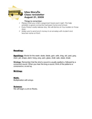Miss Story’s
              Class newsletter
              August 21, 2009
              Things to remember:
        Please initial your child’s assignment book each night. This help
         establish a good connection between home and school.
        Every Friday is early release day. We will dismiss an hour earlier on those
         days.
        Make sure to send lunch money in an envelop with student and
         teacher name on front.




Reading :

Spelling: Words for the week: skate, blade, gain, safe, drag, aid, past, gray,
drain, jail, shape, plant, hang, pray, pain, glass, shall, sale, steak, break

Strategy: Remember that the short a sound is usually spelled a, followed by a
consonant sound. When you hear the long a sound, think of the patterns a-
consonant-e, ai and ay.

Writing:


Math:
Multiplication with arrays


Science:
We will begin a unit on Rocks.
 