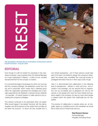 RESET

THE QUARTERLY NEWSLETTER OF INTEGRÃLIS CONSULTING GROUP
FOURTH EDITION - AUGUST 2009



EDITORIAL
Even though it is still not evident for everybody in the main-   very limited perspective-, and if these persons would take
stream business; I was surprised when the General Manager        part of the team committed to design the company’s strate-
of a major organization in Mexico - a client of ours- showed     gies? His answer was: Incredible! We could get access to
real astonishment for the concept co-creation.                   privileged information that we in other ways could not get.

In a conventional stage of businesses (to which we must say      Here it is demonstrated that collaboration is the following
that this company belongs), the leadership comes from the        level of development - efficient in costs and time-, and in-
top and is pyramidal, which means that a selected group          cluded in this paradigm, we can assume that an organiza-
within the organization generates the strategies and is typi-    tion can be co-created and co-designed not only by the
cally supported by the feedback it receives across initiatives   owners or the people who have the most interest and sys-
- for example - of market research or sales reports to be co-    temic weight in the company, but also by many other people
creating the company’s strategies.                               or players within the system that traditionally are not inte-
                                                                 grated.
This director continued to be astonished when we asked:
What would happen if we started ”working” with the clients,      The practice of collaboration is exactly where we -at Inte-
suppliers and all the persons of the system that normally not    grãlis- place our confidence and in this newsletter we would
are taken into account - or whom we only consider from a         like to share some of these tools with you.

                                                                                               Raúl Romero Havaux
                                                                                               General Manager
                                                                                               Integrãlis Consulting Group
 