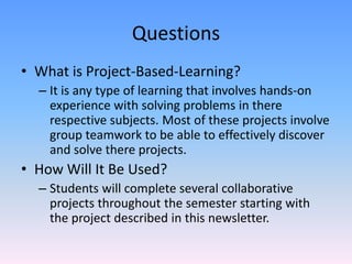 QuestionsWhat is Project-Based-Learning?It is any type of learning that involves hands-on experience with solving problems in there respective subjects. Most of these projects involve group teamwork to be able to effectively discover and solve there projects.How Will It Be Used?Students will complete several collaborative projects throughout the semester starting with the project described in this newsletter.